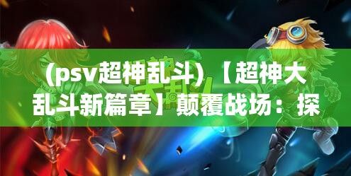 (psv超神乱斗) 【超神大乱斗新篇章】颠覆战场：探索全新技能系统，赋予每位英雄独特战技！